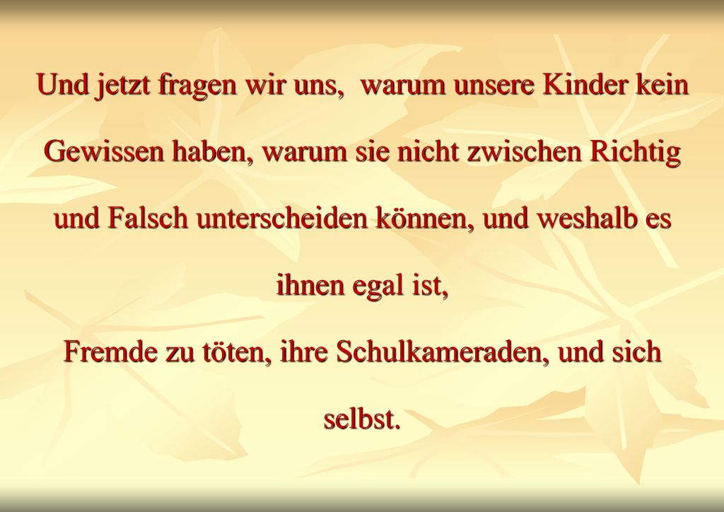 Und jetzt fragen wir uns, warum unsere Kinder kein Gewissen haben, warum sie nicht zwischen Richtig und Falsch unterscheiden können, und weshalb es ihnen egal ist, Fremde zu töten, ihre Schulkameraden, und sich selbst.