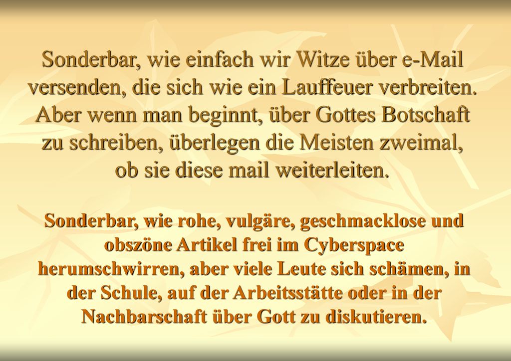 Sonderbar, wie einfach wir Witze über  versenden, die sich wie ein Lauffeuer verbreiten. Aber wenn man beginnt, über Gottes Botschaft zu schreiben, überlegen die Meisten zweimal, ob sie diese mail weiterleiten.