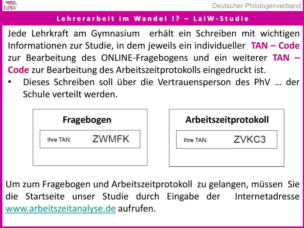 Jede Lehrkraft am Gymnasium erhält ein Schreiben mit wichtigen Informationen zur Studie, in dem jeweils ein individueller TAN – Code zur Bearbeitung des ONLINE-Fragebogens und ein weiterer TAN – Code zur Bearbeitung des Arbeitszeitprotokolls eingedruckt ist.