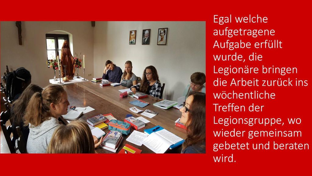 Egal welche aufgetragene Aufgabe erfüllt wurde, die Legionäre bringen die Arbeit zurück ins wöchentliche Treffen der Legionsgruppe, wo wieder gemeinsam gebetet und beraten wird.