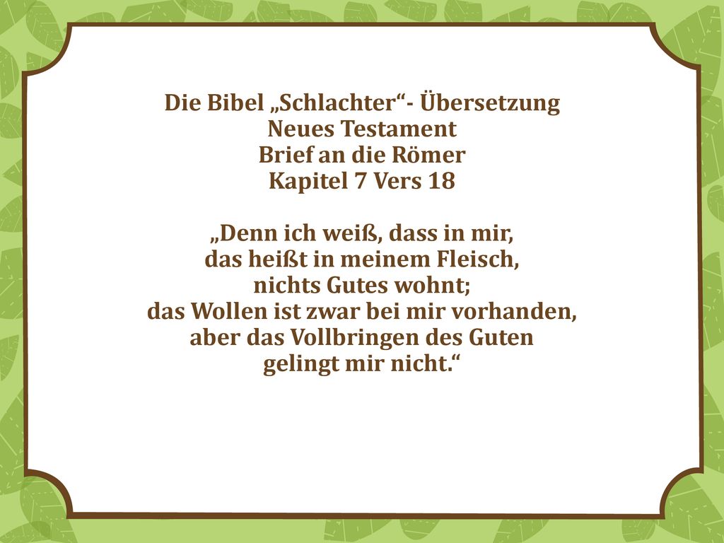 Die Bibel „Schlachter - Übersetzung Neues Testament Brief an die Römer Kapitel 7 Vers 18 „Denn ich weiß, dass in mir, das heißt in meinem Fleisch, nichts Gutes wohnt; das Wollen ist zwar bei mir vorhanden, aber das Vollbringen des Guten gelingt mir nicht.