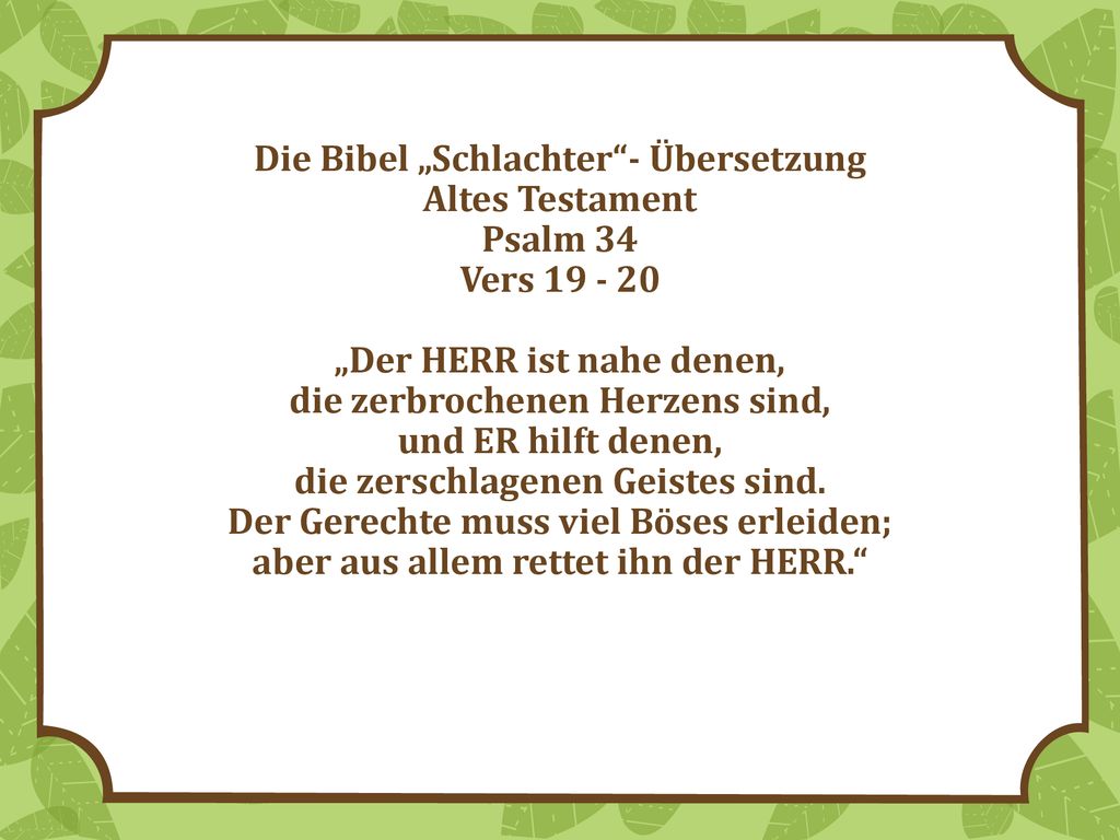 Die Bibel „Schlachter - Übersetzung Altes Testament Psalm 34 Vers „Der HERR ist nahe denen, die zerbrochenen Herzens sind, und ER hilft denen, die zerschlagenen Geistes sind.