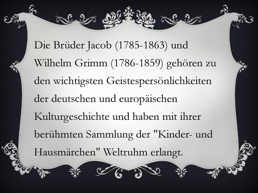 Die Brüder Jacob ( ) und Wilhelm Grimm ( ) gehören zu den wichtigsten Geistespersönlichkeiten der deutschen und europäischen Kulturgeschichte und haben mit ihrer berühmten Sammlung der Kinder- und Hausmärchen Weltruhm erlangt.