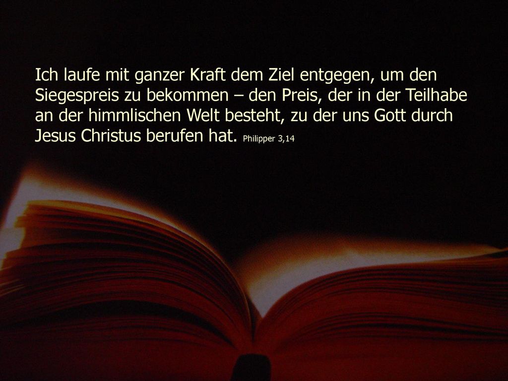 Ich laufe mit ganzer Kraft dem Ziel entgegen, um den Siegespreis zu bekommen – den Preis, der in der Teilhabe an der himmlischen Welt besteht, zu der uns Gott durch Jesus Christus berufen hat.