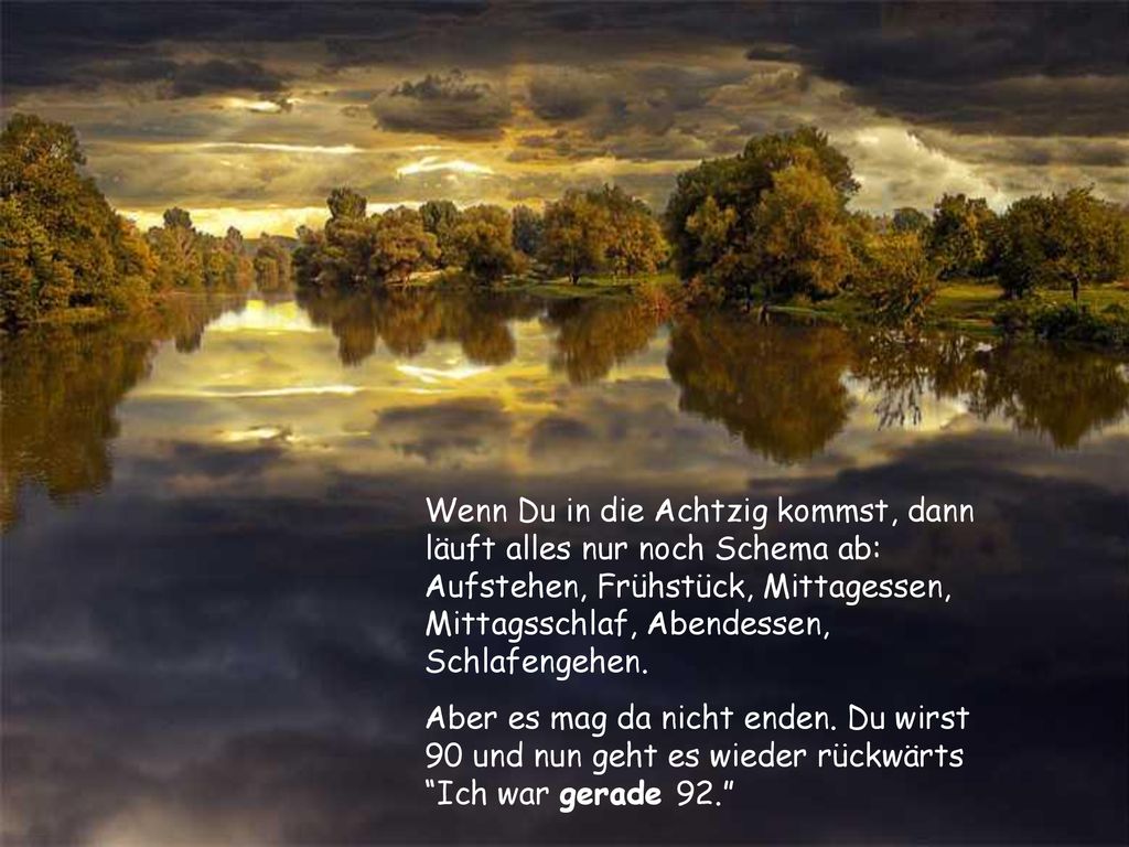 Wenn Du in die Achtzig kommst, dann läuft alles nur noch Schema ab: Aufstehen, Frühstück, Mittagessen, Mittagsschlaf, Abendessen, Schlafengehen.