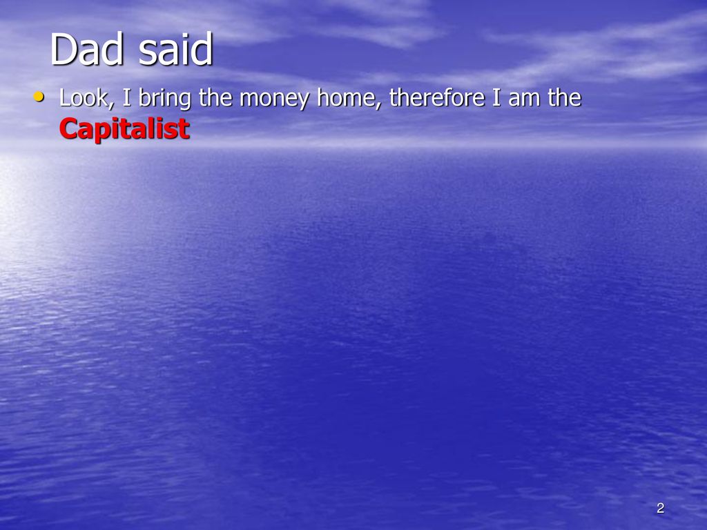 Dad said Look, I bring the money home, therefore I am the Capitalist