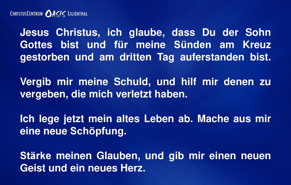 Jesus Christus, ich glaube, dass Du der Sohn Gottes bist und für meine Sünden am Kreuz gestorben und am dritten Tag auferstanden bist. Vergib mir meine Schuld, und hilf mir denen zu vergeben, die mich verletzt haben.