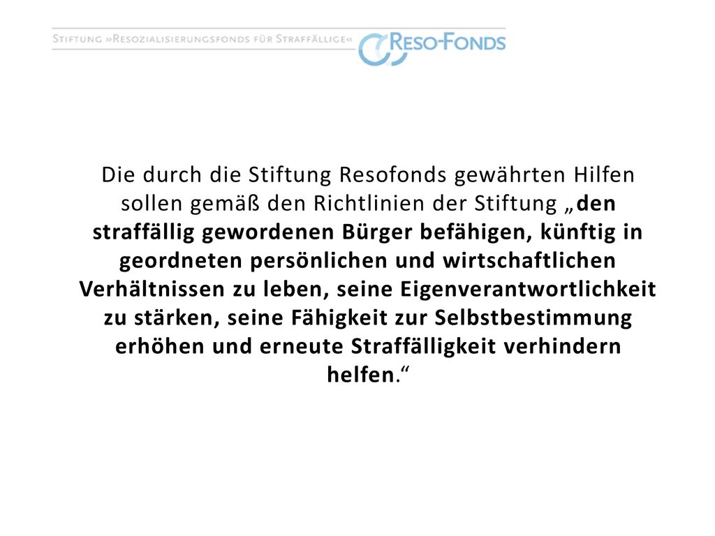 Die durch die Stiftung Resofonds gewährten Hilfen sollen gemäß den Richtlinien der Stiftung „den straffällig gewordenen Bürger befähigen, künftig in geordneten persönlichen und wirtschaftlichen Verhältnissen zu leben, seine Eigenverantwortlichkeit zu stärken, seine Fähigkeit zur Selbstbestimmung erhöhen und erneute Straffälligkeit verhindern helfen.