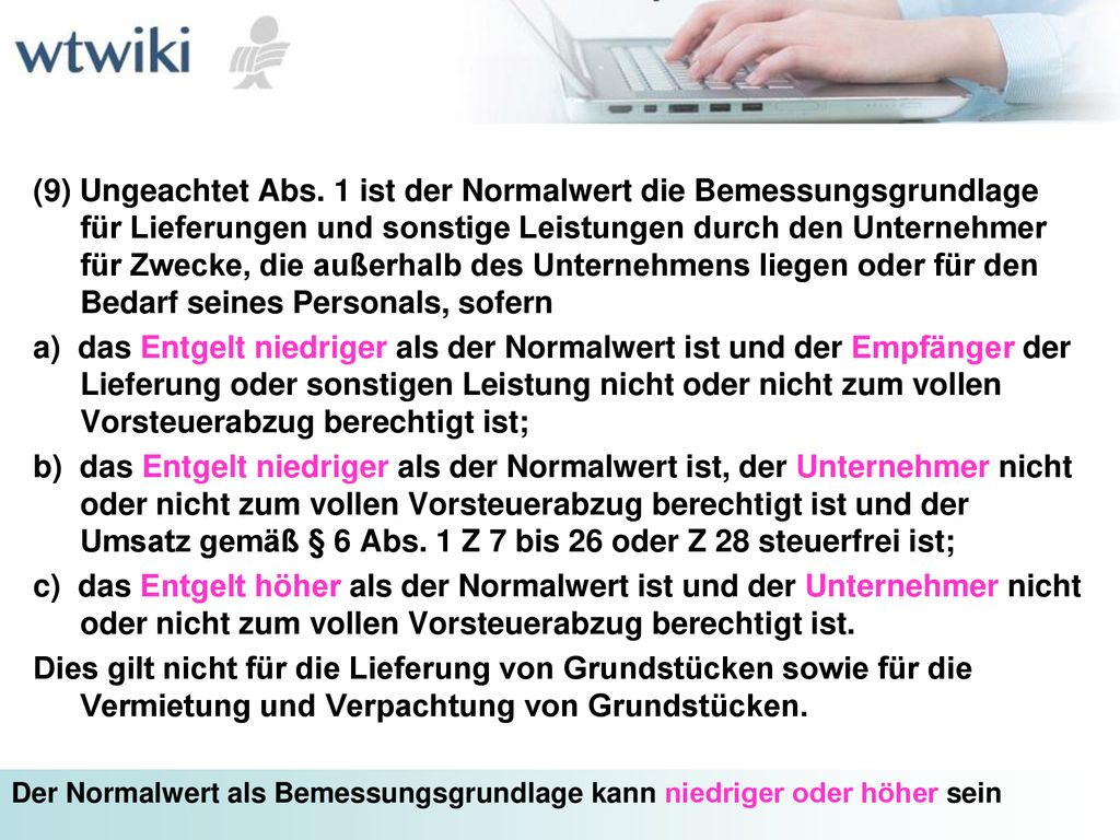 (9) Ungeachtet Abs. 1 ist der Normalwert die Bemessungsgrundlage für Lieferungen und sonstige Leistungen durch den Unternehmer für Zwecke, die außerhalb des Unternehmens liegen oder für den Bedarf seines Personals, sofern