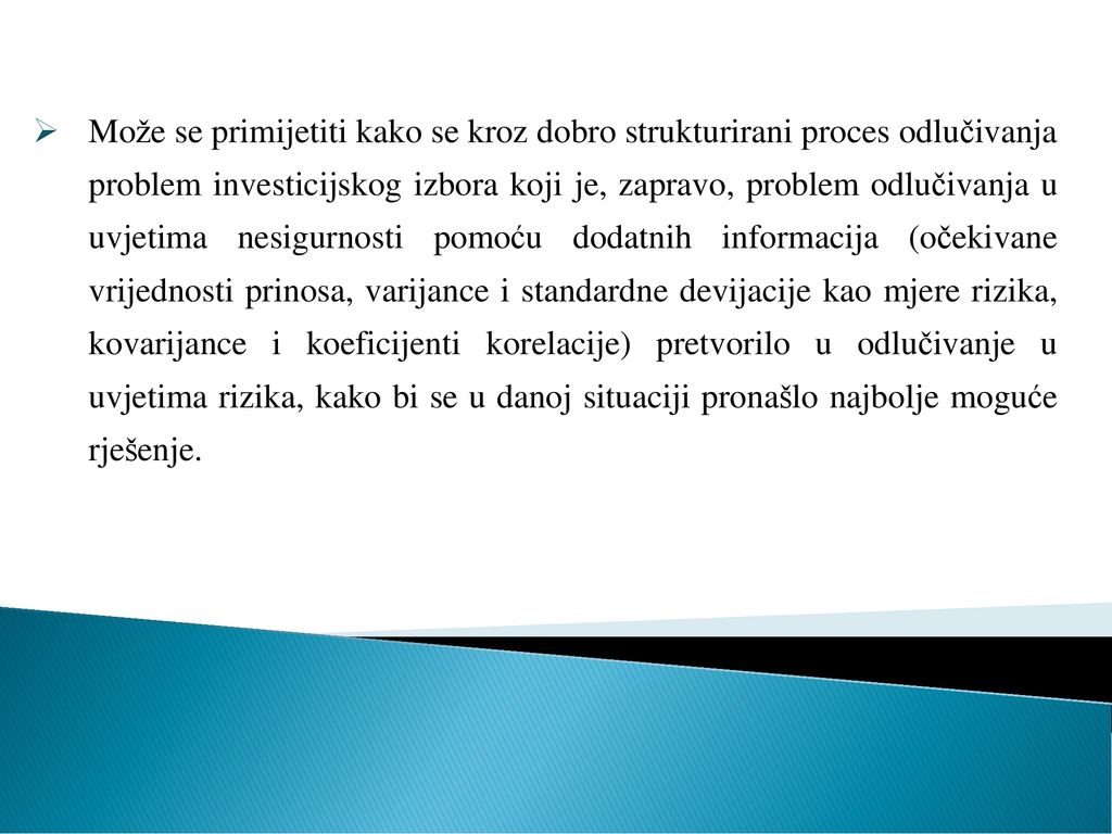 Može se primijetiti kako se kroz dobro strukturirani proces odlučivanja problem investicijskog izbora koji je, zapravo, problem odlučivanja u uvjetima nesigurnosti pomoću dodatnih informacija (očekivane vrijednosti prinosa, varijance i standardne devijacije kao mjere rizika, kovarijance i koeficijenti korelacije) pretvorilo u odlučivanje u uvjetima rizika, kako bi se u danoj situaciji pronašlo najbolje moguće rješenje.