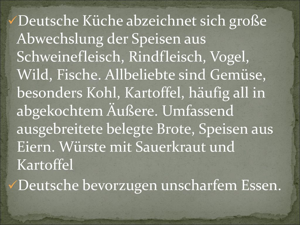 Deutsche Küche abzeichnet sich große Abwechslung der Speisen aus Schweinefleisch, Rindfleisch, Vogel, Wild, Fische. Allbeliebte sind Gemüse, besonders Kohl, Kartoffel, häufig all in abgekochtem Äußere. Umfassend ausgebreitete belegte Brote, Speisen aus Eiern. Würste mit Sauerkraut und Kartoffel