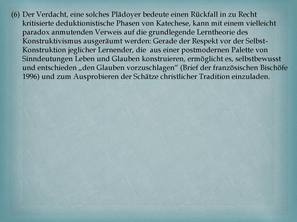 Der Verdacht, eine solches Plädoyer bedeute einen Rückfall in zu Recht kritisierte deduktionistische Phasen von Katechese, kann mit einem vielleicht paradox anmutenden Verweis auf die grundlegende Lerntheorie des Konstruktivismus ausgeräumt werden: Gerade der Respekt vor der Selbst-Konstruktion jeglicher Lernender, die aus einer postmodernen Palette von Sinndeutungen Leben und Glauben konstruieren, ermöglicht es, selbstbewusst und entschieden „den Glauben vorzuschlagen (Brief der französischen Bischöfe 1996) und zum Ausprobieren der Schätze christlicher Tradition einzuladen.