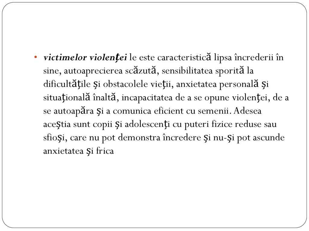 victimelor violenței le este caracteristică lipsa încrederii în sine, autoaprecierea scăzută, sensibilitatea sporită la dificultățile și obstacolele vieții, anxietatea personală și situațională înaltă, incapacitatea de a se opune violenței, de a se autoapăra și a comunica eficient cu semenii.