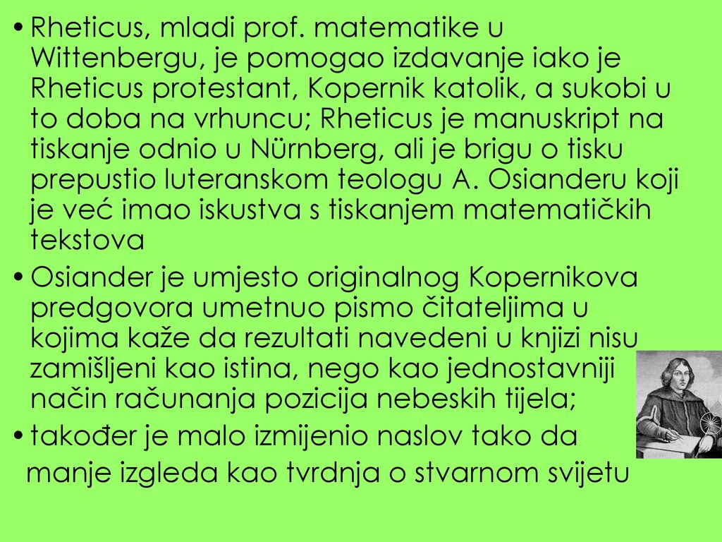Rheticus, mladi prof. matematike u Wittenbergu, je pomogao izdavanje iako je Rheticus protestant, Kopernik katolik, a sukobi u to doba na vrhuncu; Rheticus je manuskript na tiskanje odnio u Nürnberg, ali je brigu o tisku prepustio luteranskom teologu A. Osianderu koji je već imao iskustva s tiskanjem matematičkih tekstova