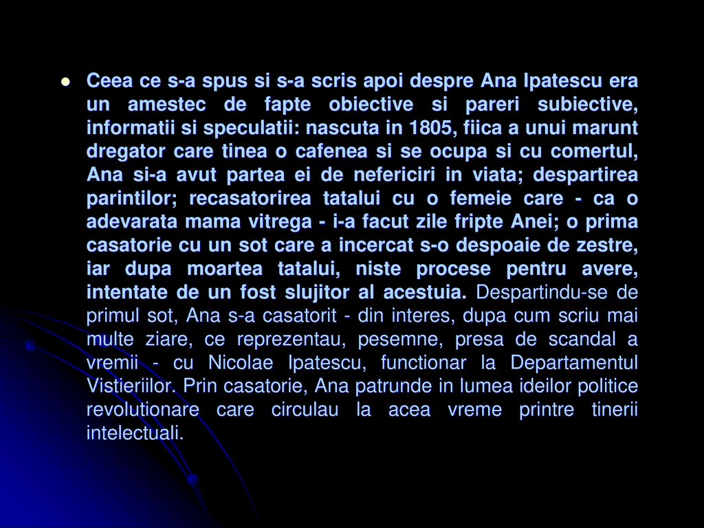 Ceea ce s-a spus si s-a scris apoi despre Ana Ipatescu era un amestec de fapte obiective si pareri subiective, informatii si speculatii: nascuta in 1805, fiica a unui marunt dregator care tinea o cafenea si se ocupa si cu comertul, Ana si-a avut partea ei de nefericiri in viata; despartirea parintilor; recasatorirea tatalui cu o femeie care - ca o adevarata mama vitrega - i-a facut zile fripte Anei; o prima casatorie cu un sot care a incercat s-o despoaie de zestre, iar dupa moartea tatalui, niste procese pentru avere, intentate de un fost slujitor al acestuia.