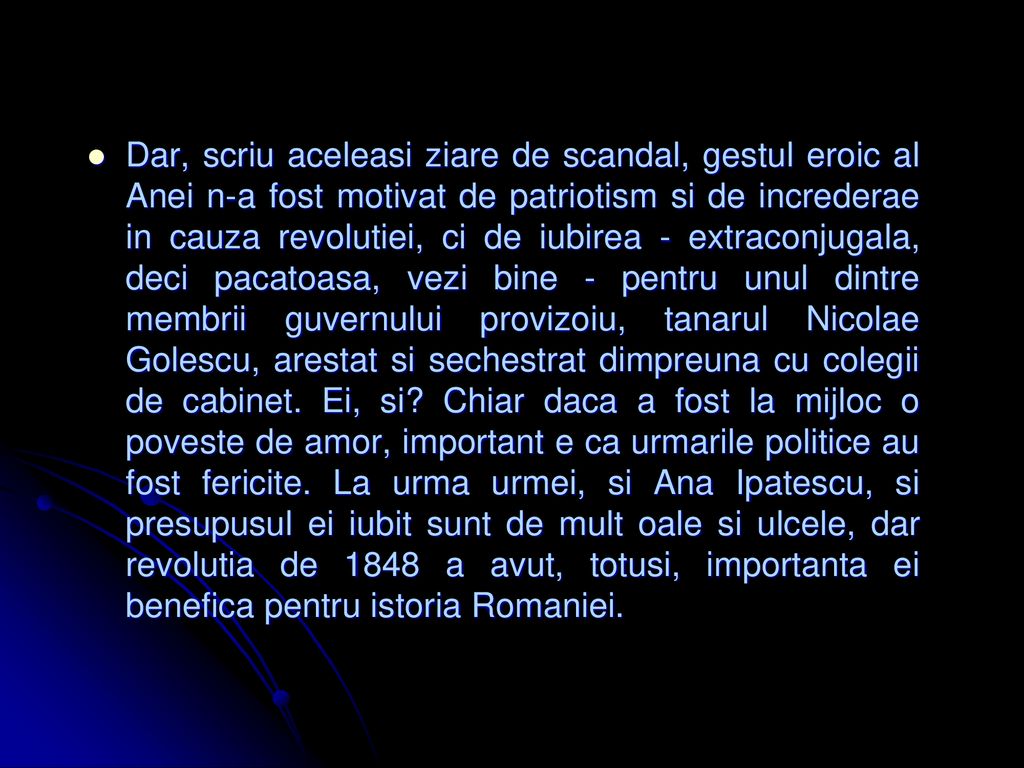 Dar, scriu aceleasi ziare de scandal, gestul eroic al Anei n-a fost motivat de patriotism si de increderae in cauza revolutiei, ci de iubirea - extraconjugala, deci pacatoasa, vezi bine - pentru unul dintre membrii guvernului provizoiu, tanarul Nicolae Golescu, arestat si sechestrat dimpreuna cu colegii de cabinet.