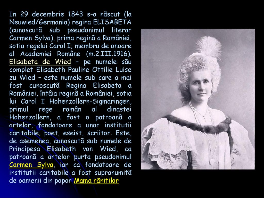 In 29 decembrie 1843 s-a nãscut (la Neuwied/Germania) regina ELISABETA (cunoscutã sub pseudonimul literar Carmen Sylva), prima reginã a României, sotia regelui Carol I; membru de onoare al Academiei Române (m.2.III.1916).