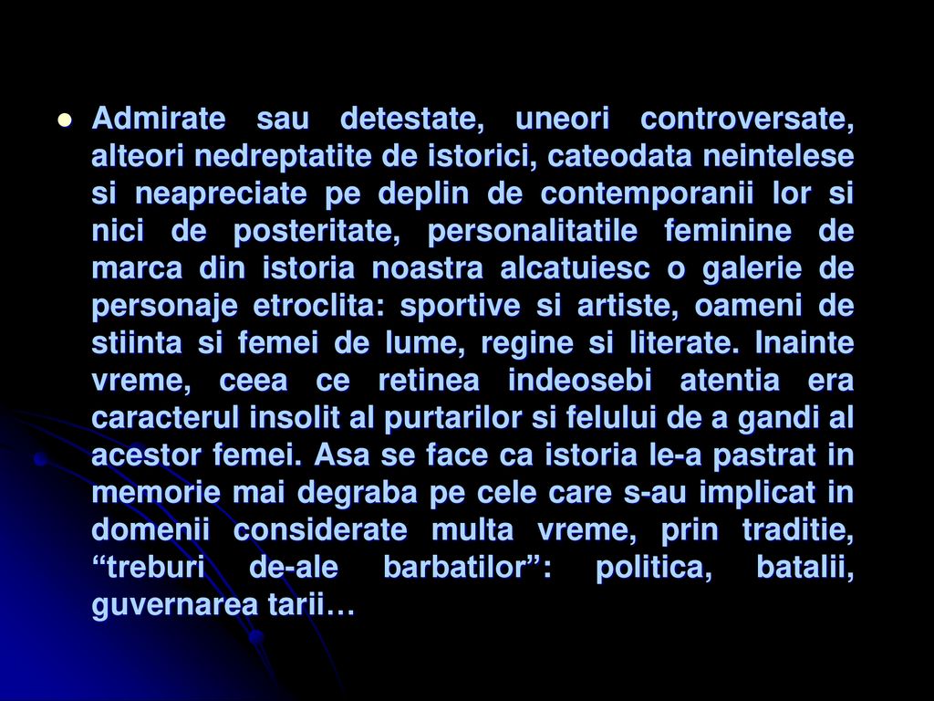 Admirate sau detestate, uneori controversate, alteori nedreptatite de istorici, cateodata neintelese si neapreciate pe deplin de contemporanii lor si nici de posteritate, personalitatile feminine de marca din istoria noastra alcatuiesc o galerie de personaje etroclita: sportive si artiste, oameni de stiinta si femei de lume, regine si literate.
