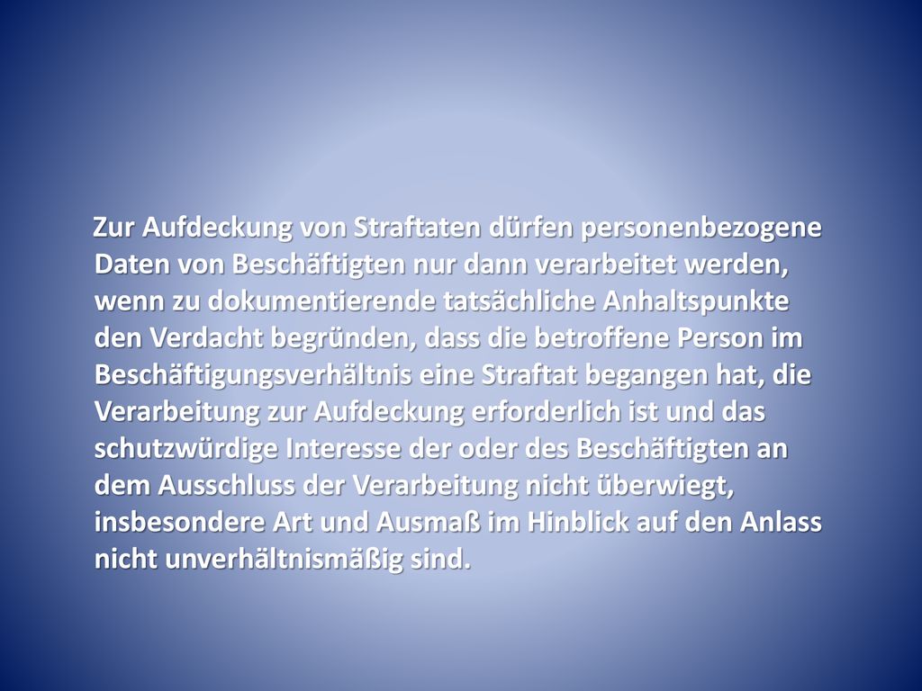 Zur Aufdeckung von Straftaten dürfen personenbezogene Daten von Beschäftigten nur dann verarbeitet werden, wenn zu dokumentierende tatsächliche Anhaltspunkte den Verdacht begründen, dass die betroffene Person im Beschäftigungsverhältnis eine Straftat begangen hat, die Verarbeitung zur Aufdeckung erforderlich ist und das schutzwürdige Interesse der oder des Beschäftigten an dem Ausschluss der Verarbeitung nicht überwiegt, insbesondere Art und Ausmaß im Hinblick auf den Anlass nicht unverhältnismäßig sind.