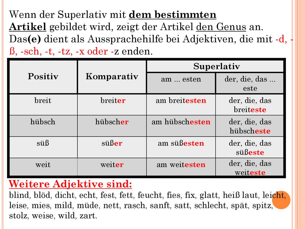 Wenn der Superlativ mit dem bestimmten Artikel gebildet wird, zeigt der Artikel den Genus an. Das(e) dient als Aussprachehilfe bei Adjektiven, die mit -d, - ß, -sch, -t, -tz, -x oder -z enden. Weitere Adjektive sind: blind, blöd, dicht, echt, fest, fett, feucht, fies, fix, glatt, heiß laut, leicht, leise, mies, mild, müde, nett, rasch, sanft, satt, schlecht, spät, spitz, stolz, weise, wild, zart.