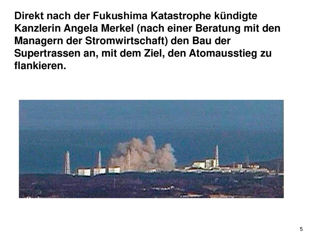 Direkt nach der Fukushima Katastrophe kündigte Kanzlerin Angela Merkel (nach einer Beratung mit den Managern der Stromwirtschaft) den Bau der Supertrassen an, mit dem Ziel, den Atomausstieg zu flankieren.