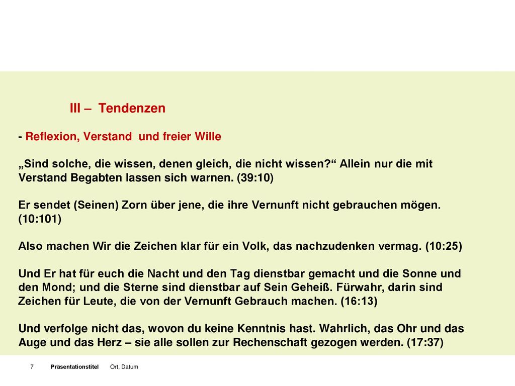 III – Tendenzen - Reflexion, Verstand und freier Wille „Sind solche, die wissen, denen gleich, die nicht wissen Allein nur die mit Verstand Begabten lassen sich warnen. (39:10) Er sendet (Seinen) Zorn über jene, die ihre Vernunft nicht gebrauchen mögen. (10:101) Also machen Wir die Zeichen klar für ein Volk, das nachzudenken vermag. (10:25) Und Er hat für euch die Nacht und den Tag dienstbar gemacht und die Sonne und den Mond; und die Sterne sind dienstbar auf Sein Geheiß. Fürwahr, darin sind Zeichen für Leute, die von der Vernunft Gebrauch machen. (16:13) Und verfolge nicht das, wovon du keine Kenntnis hast. Wahrlich, das Ohr und das Auge und das Herz – sie alle sollen zur Rechenschaft gezogen werden. (17:37)