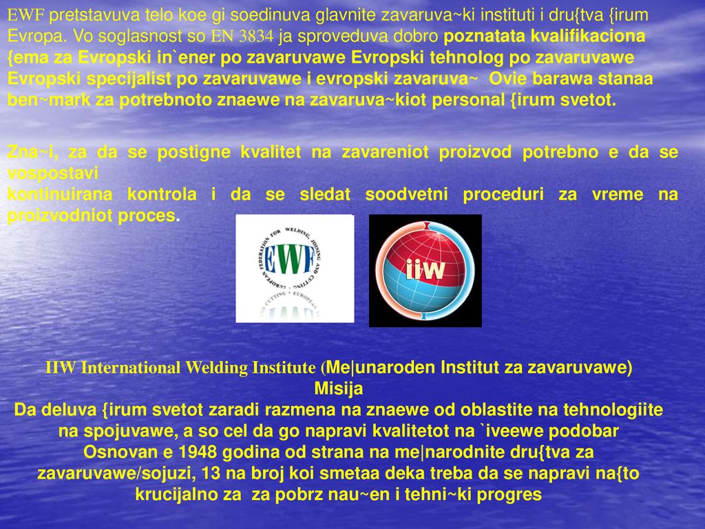EWF pretstavuva telo koe gi soedinuva glavnite zavaruva~ki instituti i dru{tva {irum Evropa. Vo soglasnost so EN 3834 ja sproveduva dobro poznatata kvalifikaciona {ema za Evropski in`ener po zavaruvawe Evropski tehnolog po zavaruvawe Evropski specijalist po zavaruvawe i evropski zavaruva~ Ovie barawa stanaa ben~mark za potrebnoto znaewe na zavaruva~kiot personal {irum svetot.