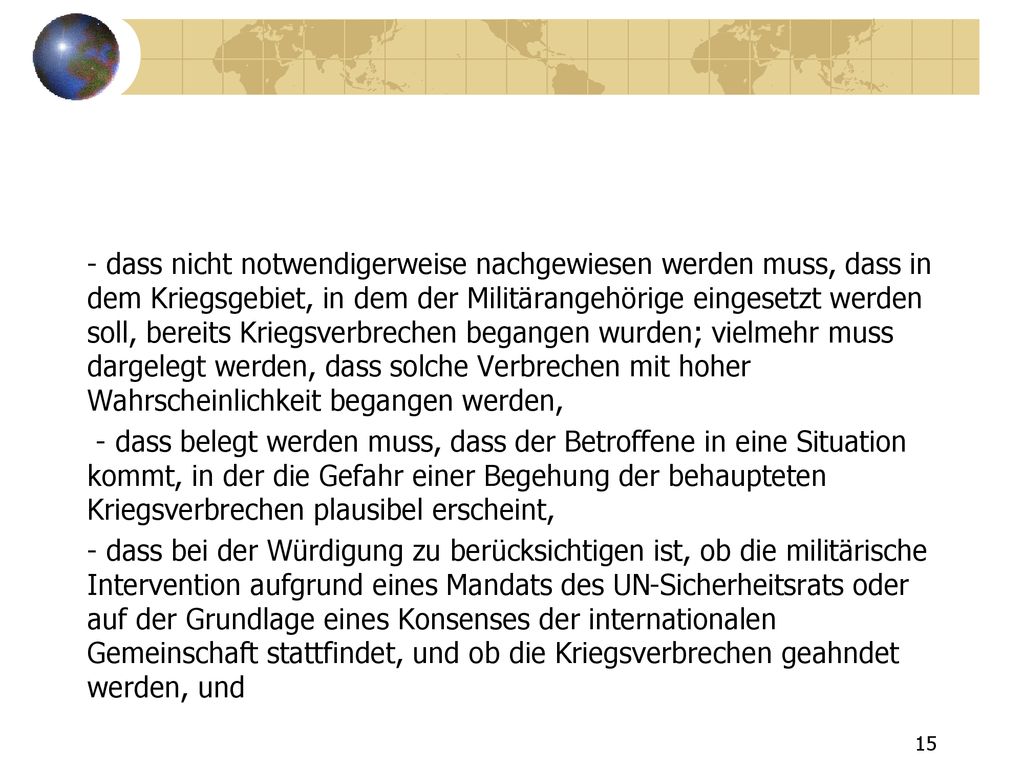 - dass nicht notwendigerweise nachgewiesen werden muss, dass in dem Kriegsgebiet, in dem der Militärangehörige eingesetzt werden soll, bereits Kriegsverbrechen begangen wurden; vielmehr muss dargelegt werden, dass solche Verbrechen mit hoher Wahrscheinlichkeit begangen werden, - dass belegt werden muss, dass der Betroffene in eine Situation kommt, in der die Gefahr einer Begehung der behaupteten Kriegsverbrechen plausibel erscheint, - dass bei der Würdigung zu berücksichtigen ist, ob die militärische Intervention aufgrund eines Mandats des UN-Sicherheitsrats oder auf der Grundlage eines Konsenses der internationalen Gemeinschaft stattfindet, und ob die Kriegsverbrechen geahndet werden, und
