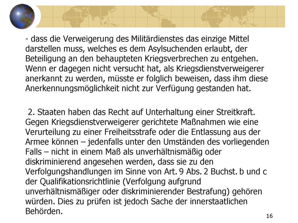 - dass die Verweigerung des Militärdienstes das einzige Mittel darstellen muss, welches es dem Asylsuchenden erlaubt, der Beteiligung an den behaupteten Kriegsverbrechen zu entgehen.