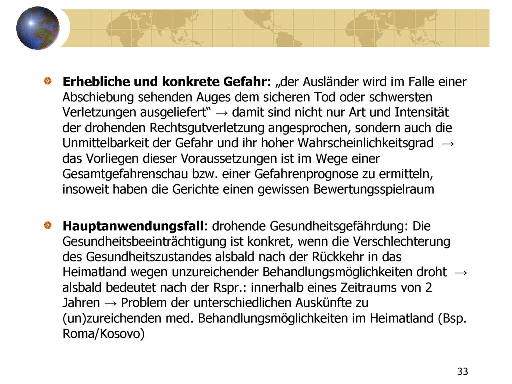 Erhebliche und konkrete Gefahr: „der Ausländer wird im Falle einer Abschiebung sehenden Auges dem sicheren Tod oder schwersten Verletzungen ausgeliefert → damit sind nicht nur Art und Intensität der drohenden Rechtsgutverletzung angesprochen, sondern auch die Unmittelbarkeit der Gefahr und ihr hoher Wahrscheinlichkeitsgrad → das Vorliegen dieser Voraussetzungen ist im Wege einer Gesamtgefahrenschau bzw. einer Gefahrenprognose zu ermitteln, insoweit haben die Gerichte einen gewissen Bewertungsspielraum