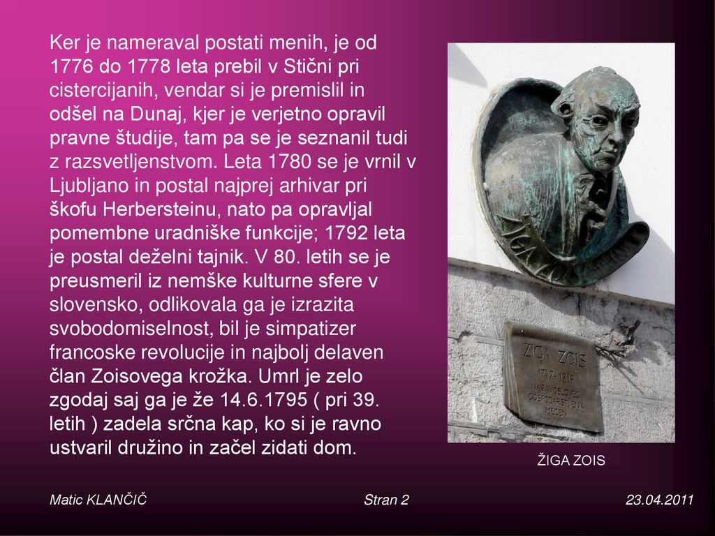 Ker je nameraval postati menih, je od 1776 do 1778 leta prebil v Stični pri cistercijanih, vendar si je premislil in odšel na Dunaj, kjer je verjetno opravil pravne študije, tam pa se je seznanil tudi z razsvetljenstvom. Leta 1780 se je vrnil v Ljubljano in postal najprej arhivar pri škofu Herbersteinu, nato pa opravljal pomembne uradniške funkcije; 1792 leta je postal deželni tajnik. V 80. letih se je preusmeril iz nemške kulturne sfere v slovensko, odlikovala ga je izrazita svobodomiselnost, bil je simpatizer francoske revolucije in najbolj delaven član Zoisovega krožka. Umrl je zelo zgodaj saj ga je že ( pri 39. letih ) zadela srčna kap, ko si je ravno ustvaril družino in začel zidati dom.