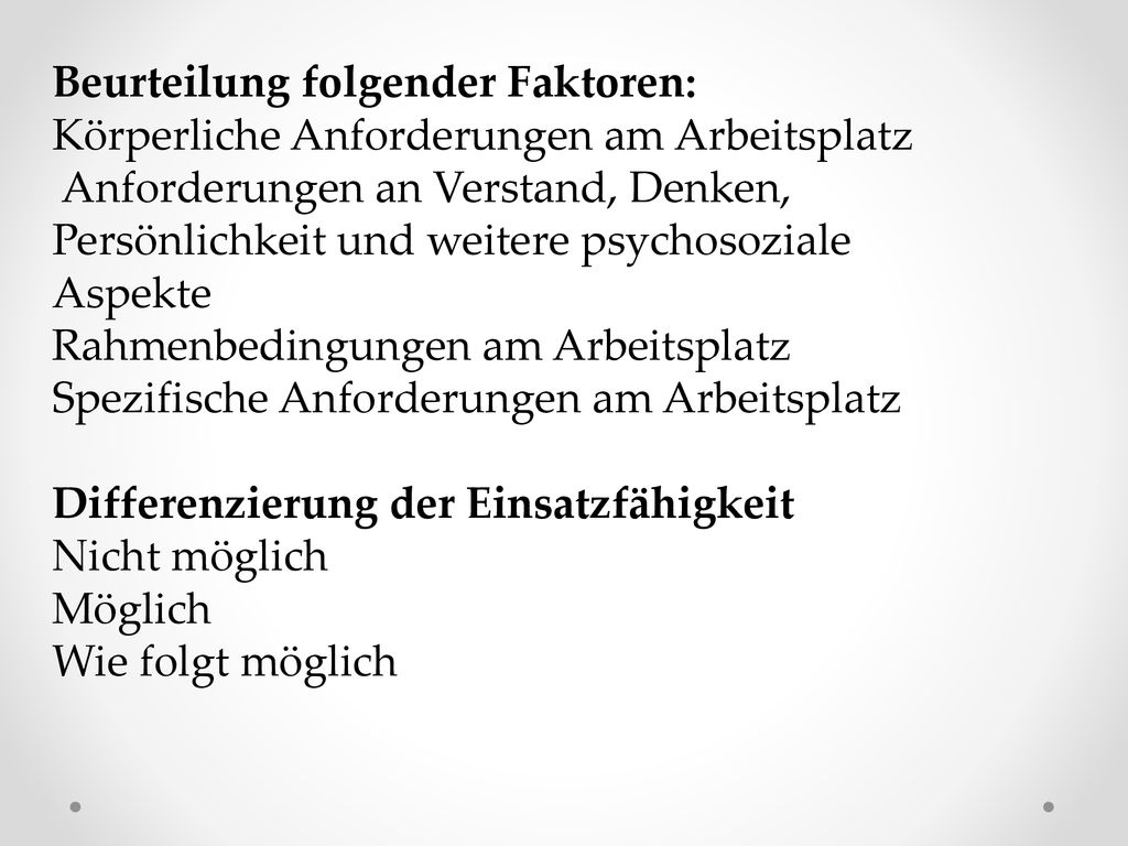 Beurteilung folgender Faktoren: Körperliche Anforderungen am Arbeitsplatz Anforderungen an Verstand, Denken, Persönlichkeit und weitere psychosoziale Aspekte Rahmenbedingungen am Arbeitsplatz Spezifische Anforderungen am Arbeitsplatz Differenzierung der Einsatzfähigkeit Nicht möglich Möglich Wie folgt möglich