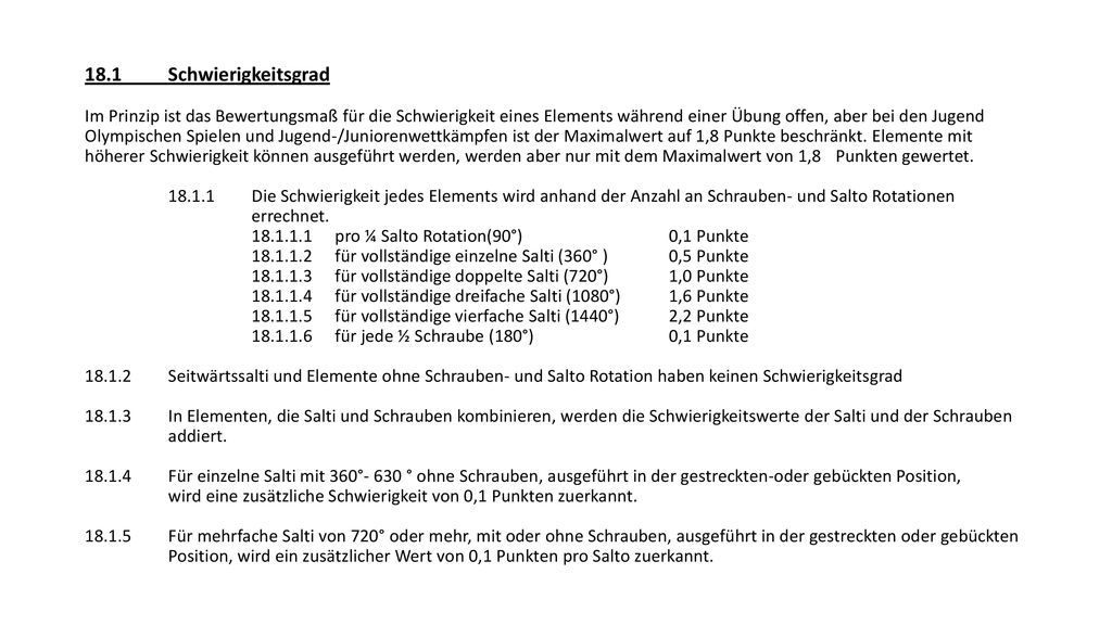 18.1 Schwierigkeitsgrad Im Prinzip ist das Bewertungsmaß für die Schwierigkeit eines Elements während einer Übung offen, aber bei den Jugend Olympischen Spielen und Jugend-/Juniorenwettkämpfen ist der Maximalwert auf 1,8 Punkte beschränkt.
