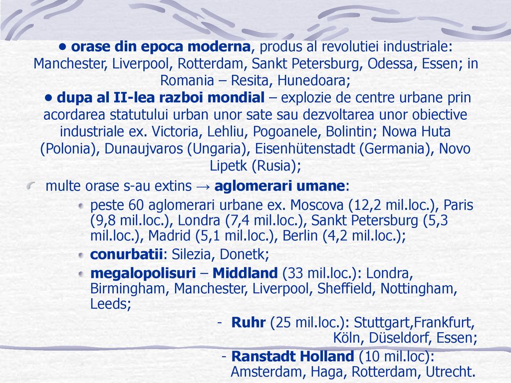 • orase din epoca moderna, produs al revolutiei industriale: Manchester, Liverpool, Rotterdam, Sankt Petersburg, Odessa, Essen; in Romania – Resita, Hunedoara; • dupa al II-lea razboi mondial – explozie de centre urbane prin acordarea statutului urban unor sate sau dezvoltarea unor obiective industriale ex. Victoria, Lehliu, Pogoanele, Bolintin; Nowa Huta (Polonia), Dunaujvaros (Ungaria), Eisenhütenstadt (Germania), Novo Lipetk (Rusia);