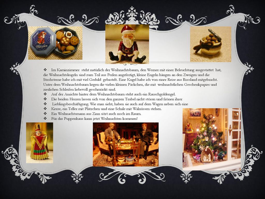 Im Kaminzimmer steht natürlich der Weihnachtsbaum, den Werner mit einer Beleuchtung ausgestattet hat, die Weihnachtskugeln sind zum Teil aus Perlen angefertigt, kleine Engeln hängen an den Zweigen und die Strohsterne habe ich mit viel Geduld gebastelt. Eine Kugel habe ich von einer Reise aus Russland mitgebracht. Unter dem Weihnachtsbaum liegen die vielen kleinen Päckchen, die mit weihnachtlichen Geschenkpapier und zierlichen Schleifen liebevoll geschmückt sind.