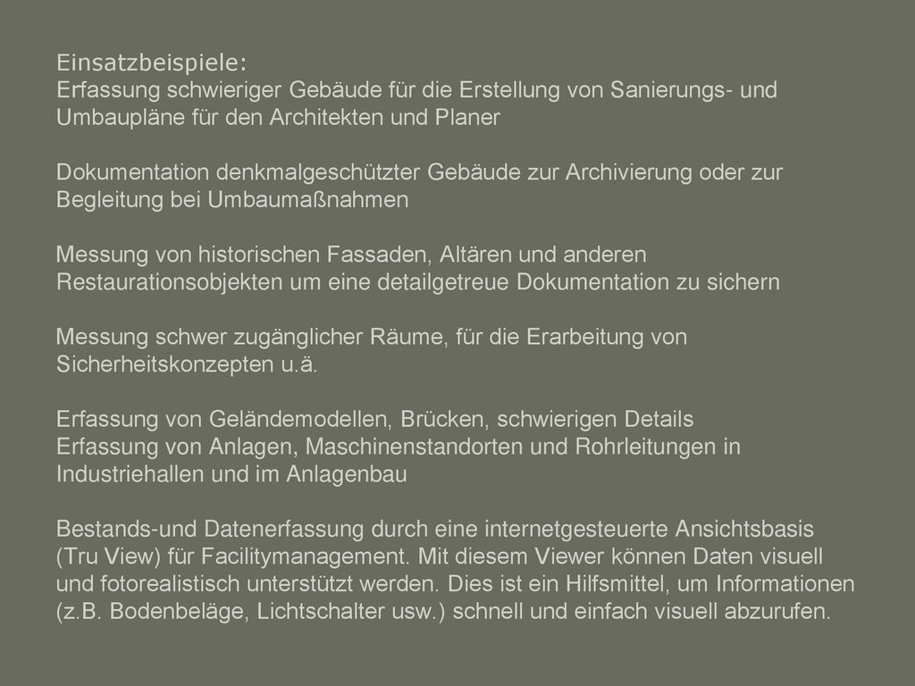 Einsatzbeispiele: Erfassung schwieriger Gebäude für die Erstellung von Sanierungs- und Umbaupläne für den Architekten und Planer Dokumentation denkmalgeschützter Gebäude zur Archivierung oder zur Begleitung bei Umbaumaßnahmen Messung von historischen Fassaden, Altären und anderen Restaurationsobjekten um eine detailgetreue Dokumentation zu sichern Messung schwer zugänglicher Räume, für die Erarbeitung von Sicherheitskonzepten u.ä.