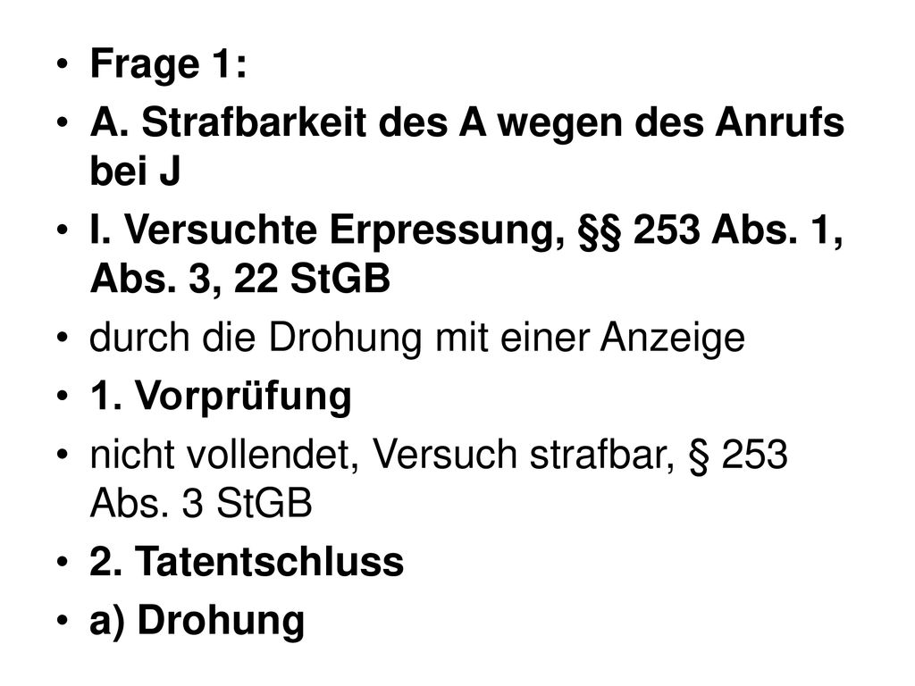 Frage 1: A. Strafbarkeit des A wegen des Anrufs bei J. I. Versuchte Erpressung, §§ 253 Abs. 1, Abs. 3, 22 StGB.