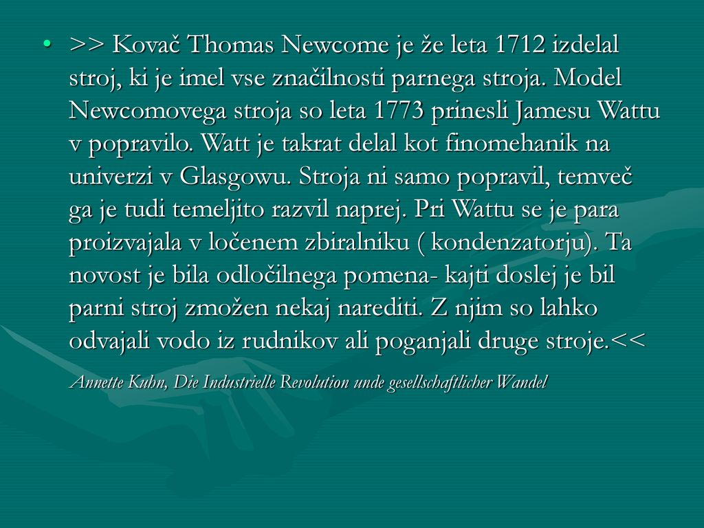 >> Kovač Thomas Newcome je že leta 1712 izdelal stroj, ki je imel vse značilnosti parnega stroja. Model Newcomovega stroja so leta 1773 prinesli Jamesu Wattu v popravilo. Watt je takrat delal kot finomehanik na univerzi v Glasgowu. Stroja ni samo popravil, temveč ga je tudi temeljito razvil naprej. Pri Wattu se je para proizvajala v ločenem zbiralniku ( kondenzatorju). Ta novost je bila odločilnega pomena- kajti doslej je bil parni stroj zmožen nekaj narediti. Z njim so lahko odvajali vodo iz rudnikov ali poganjali druge stroje.<<
