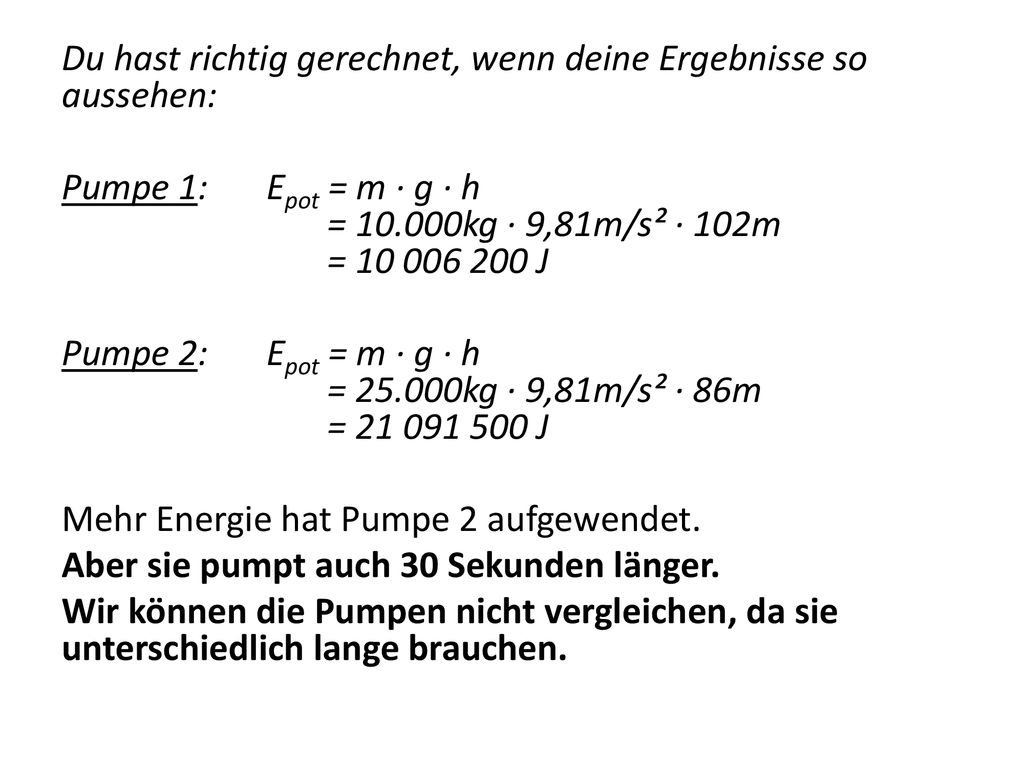 Du hast richtig gerechnet, wenn deine Ergebnisse so aussehen: Pumpe 1: Epot = m · g · h = kg · 9,81m/s² · 102m = J Pumpe 2: Epot = m · g · h = kg · 9,81m/s² · 86m = J Mehr Energie hat Pumpe 2 aufgewendet.
