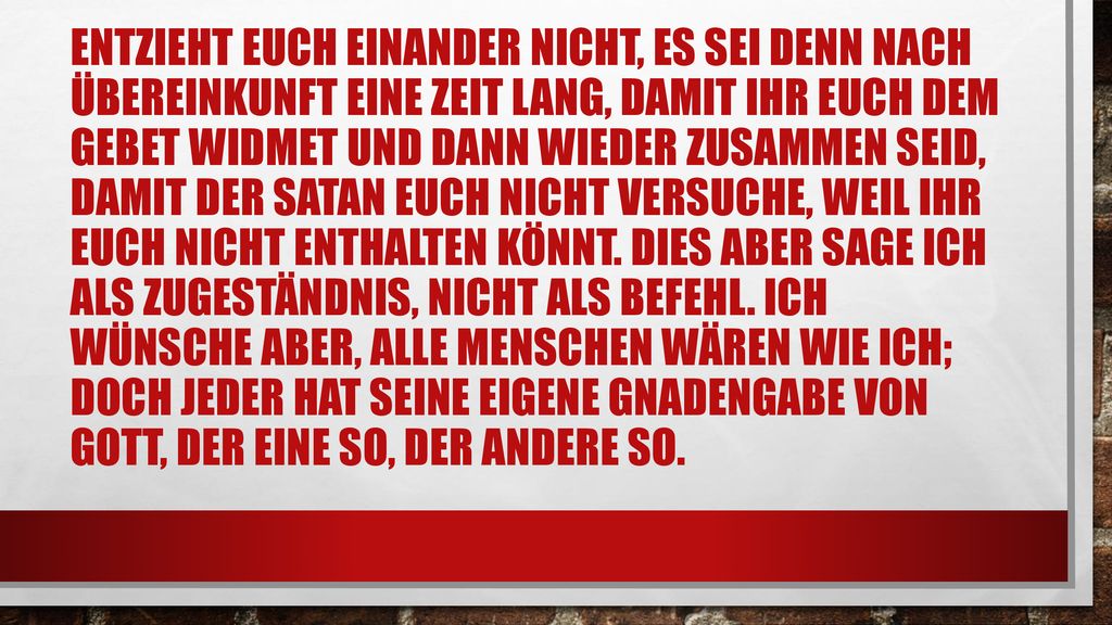 Entzieht euch einander nicht, es sei denn nach Übereinkunft eine Zeit lang, damit ihr euch dem Gebet widmet und dann wieder zusammen seid, damit der Satan euch nicht versuche, weil ihr euch nicht enthalten könnt.