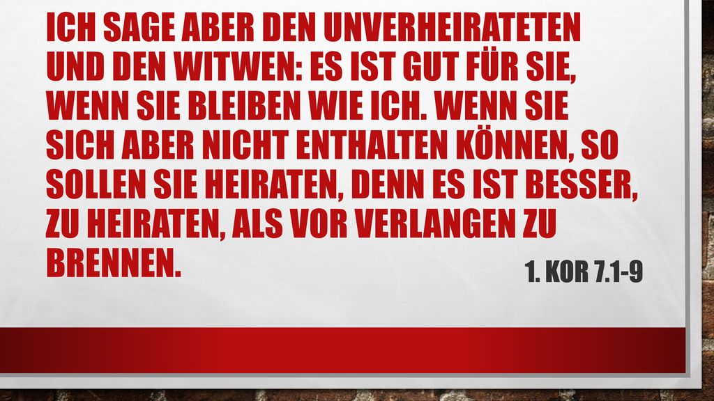 Ich sage aber den Unverheirateten und den Witwen: Es ist gut für sie, wenn sie bleiben wie ich. Wenn sie sich aber nicht enthalten können, so sollen sie heiraten, denn es ist besser, zu heiraten, als vor Verlangen zu brennen.