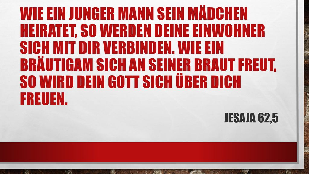Wie ein junger Mann sein Mädchen heiratet, so werden deine Einwohner sich mit dir verbinden. Wie ein Bräutigam sich an seiner Braut freut, so wird dein Gott sich über dich freuen.