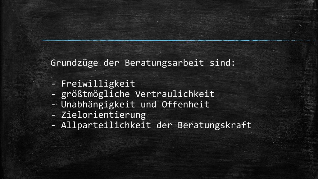 Grundzüge der Beratungsarbeit sind: - Freiwilligkeit - größtmögliche Vertraulichkeit - Unabhängigkeit und Offenheit - Zielorientierung - Allparteilichkeit der Beratungskraft