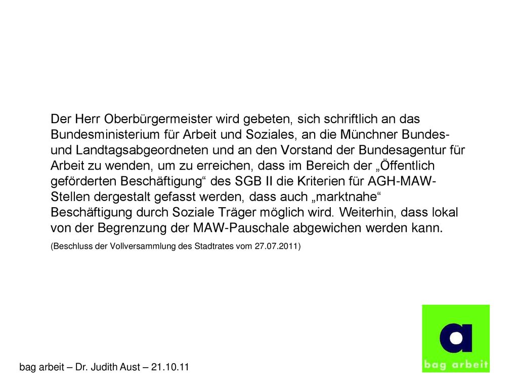 Der Herr Oberbürgermeister wird gebeten, sich schriftlich an das Bundesministerium für Arbeit und Soziales, an die Münchner Bundes- und Landtagsabgeordneten und an den Vorstand der Bundesagentur für Arbeit zu wenden, um zu erreichen, dass im Bereich der „Öffentlich geförderten Beschäftigung des SGB II die Kriterien für AGH-MAW-Stellen dergestalt gefasst werden, dass auch „marktnahe Beschäftigung durch Soziale Träger möglich wird. Weiterhin, dass lokal von der Begrenzung der MAW-Pauschale abgewichen werden kann.