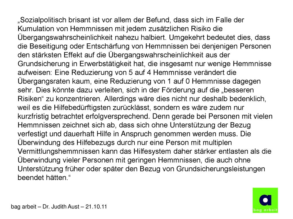 „Sozialpolitisch brisant ist vor allem der Befund, dass sich im Falle der Kumulation von Hemmnissen mit jedem zusätzlichen Risiko die Übergangswahrscheinlichkeit nahezu halbiert. Umgekehrt bedeutet dies, dass die Beseitigung oder Entschärfung von Hemmnissen bei denjenigen Personen den stärksten Effekt auf die Übergangswahrscheinlichkeit aus der Grundsicherung in Erwerbstätigkeit hat, die insgesamt nur wenige Hemmnisse aufweisen: Eine Reduzierung von 5 auf 4 Hemmnisse verändert die Übergangsraten kaum, eine Reduzierung von 1 auf 0 Hemmnisse dagegen sehr. Dies könnte dazu verleiten, sich in der Förderung auf die „besseren Risiken zu konzentrieren. Allerdings wäre dies nicht nur deshalb bedenklich, weil es die Hilfebedürftigsten zurücklässt, sondern es wäre zudem nur kurzfristig betrachtet erfolgversprechend. Denn gerade bei Personen mit vielen Hemmnissen zeichnet sich ab, dass sich ohne Unterstützung der Bezug verfestigt und dauerhaft Hilfe in Anspruch genommen werden muss. Die Überwindung des Hilfebezugs durch nur eine Person mit multiplen Vermittlungshemmnissen kann das Hilfesystem daher stärker entlasten als die Überwindung vieler Personen mit geringen Hemmnissen, die auch ohne Unterstützung früher oder später den Bezug von Grundsicherungsleistungen beendet hätten.