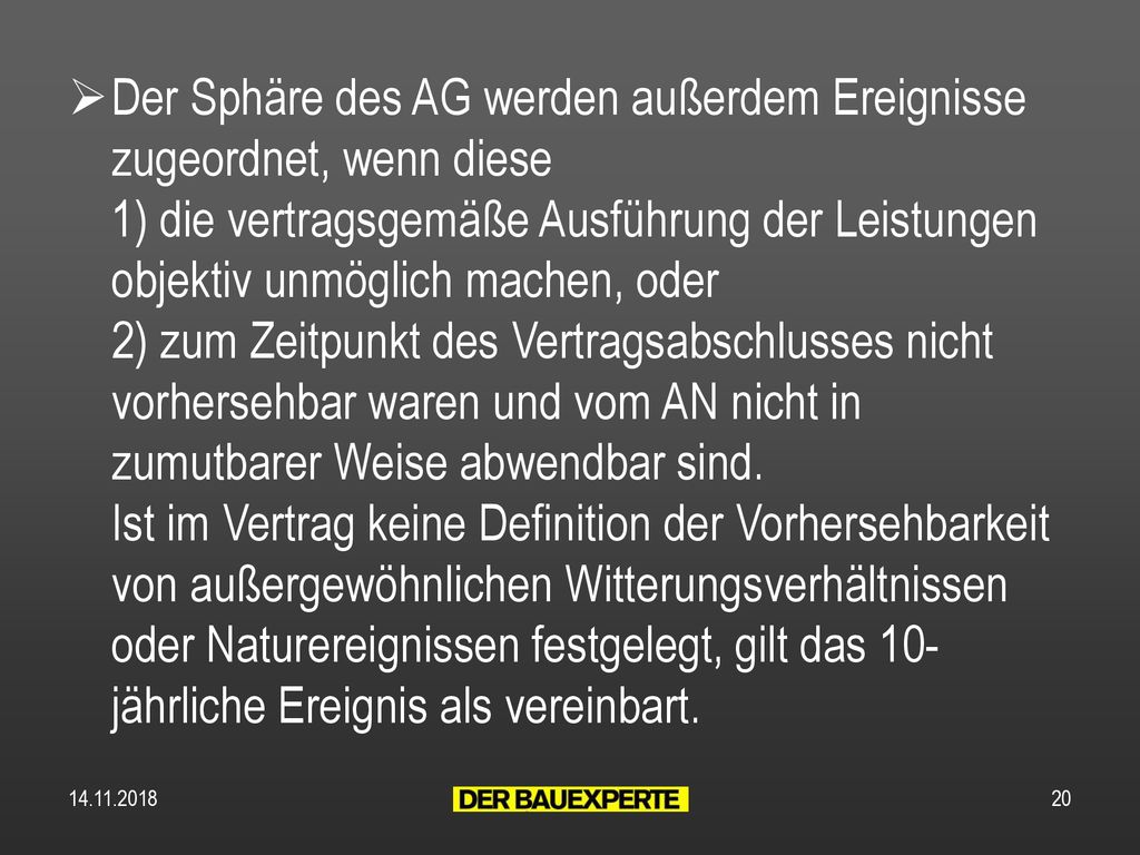 Der Sphäre des AG werden außerdem Ereignisse zugeordnet, wenn diese 1) die vertragsgemäße Ausführung der Leistungen objektiv unmöglich machen, oder 2) zum Zeitpunkt des Vertragsabschlusses nicht vorhersehbar waren und vom AN nicht in zumutbarer Weise abwendbar sind. Ist im Vertrag keine Definition der Vorhersehbarkeit von außergewöhnlichen Witterungsverhältnissen oder Naturereignissen festgelegt, gilt das 10-jährliche Ereignis als vereinbart.