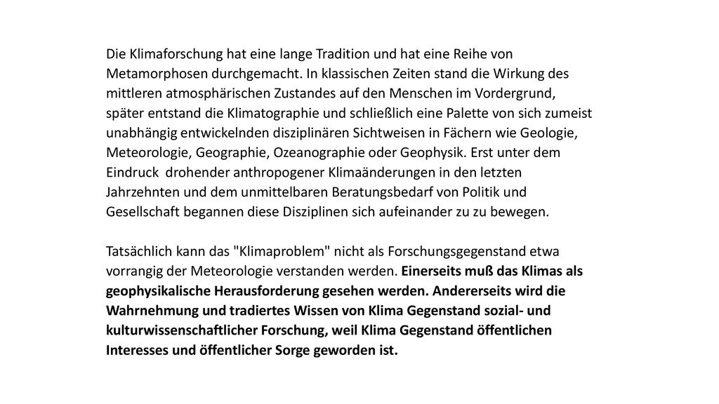 Die Klimaforschung hat eine lange Tradition und hat eine Reihe von Metamorphosen durchgemacht. In klassischen Zeiten stand die Wirkung des mittleren atmosphärischen Zustandes auf den Menschen im Vordergrund, später entstand die Klimatographie und schließlich eine Palette von sich zumeist unabhängig entwickelnden disziplinären Sichtweisen in Fächern wie Geologie, Meteorologie, Geographie, Ozeanographie oder Geophysik. Erst unter dem Eindruck drohender anthropogener Klimaänderungen in den letzten Jahrzehnten und dem unmittelbaren Beratungsbedarf von Politik und Gesellschaft begannen diese Disziplinen sich aufeinander zu zu bewegen.