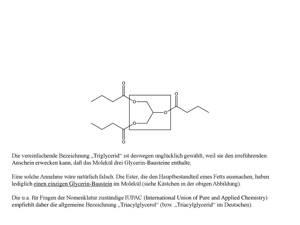 Die vereinfachende Bezeichnung „Triglycerid ist deswegen unglücklich gewählt, weil sie den irreführenden Anschein erwecken kann, daß das Molekül drei Glycerin-Bausteine enthalte.