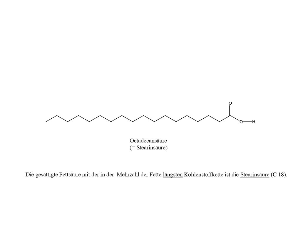 Octadecansäure (= Stearinsäure) Die gesättigte Fettsäure mit der in der Mehrzahl der Fette längsten Kohlenstoffkette ist die Stearinsäure (C 18).