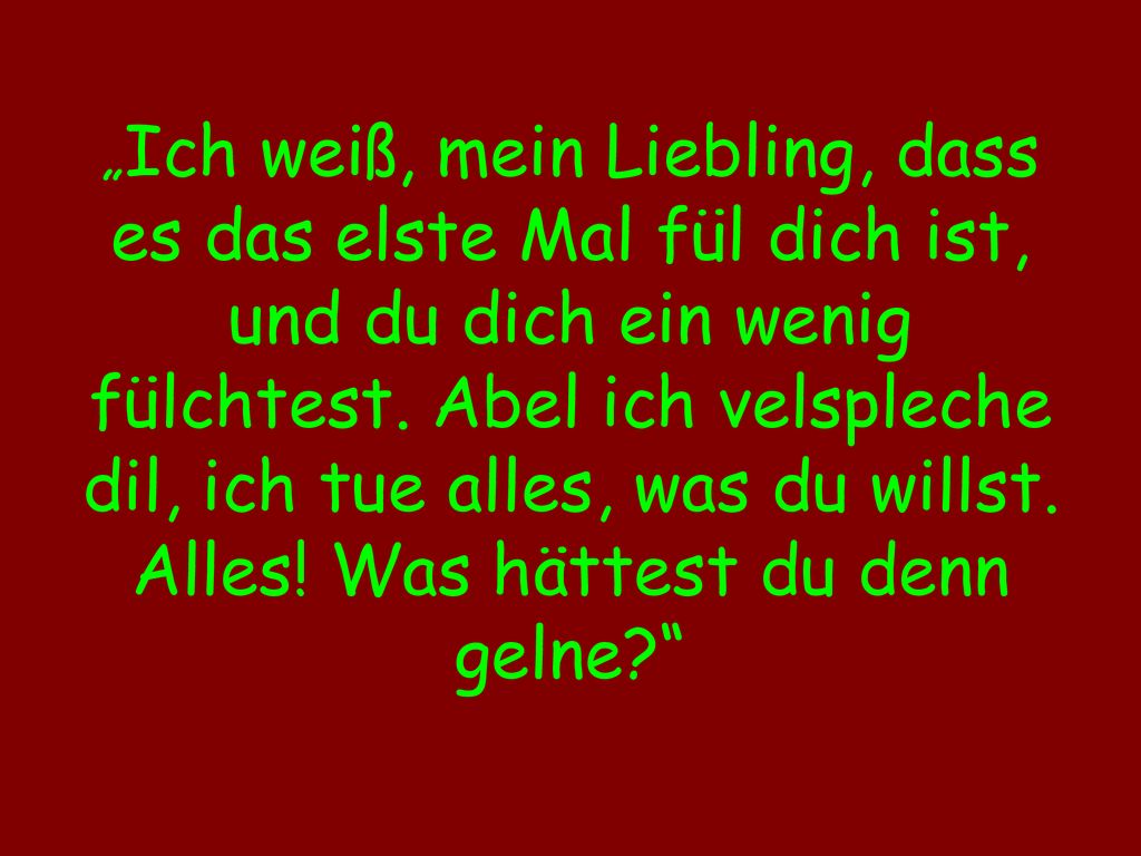 „Ich weiß, mein Liebling, dass es das elste Mal fül dich ist, und du dich ein wenig fülchtest.
